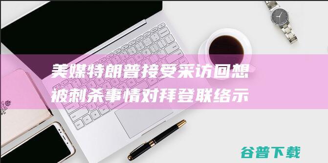 美媒特朗普接受采访回想被刺杀事情对拜登联络示