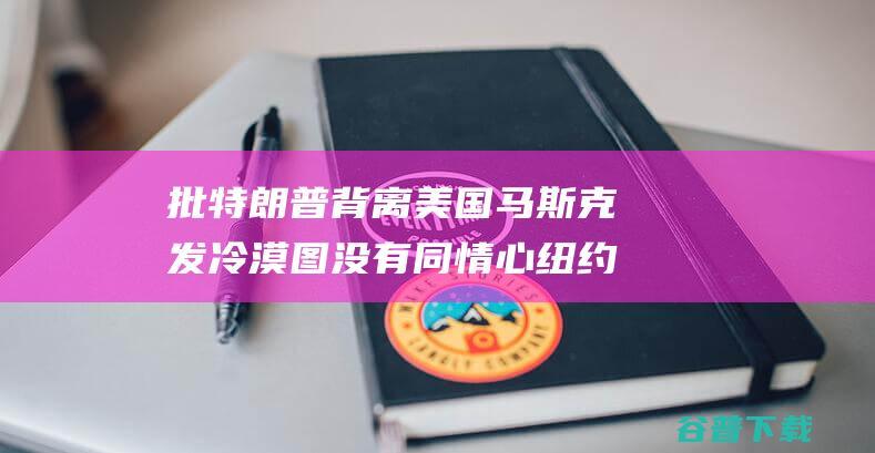 批特朗普背离美国 马斯克发 冷漠 图 没有同情心 纽约时报 抨击该报做法 (特朗普背叛了支持者)