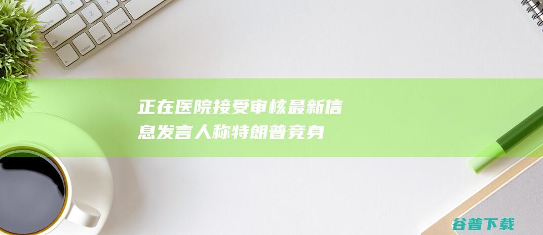 正在医院接受审核最新发言人称特朗普竞身