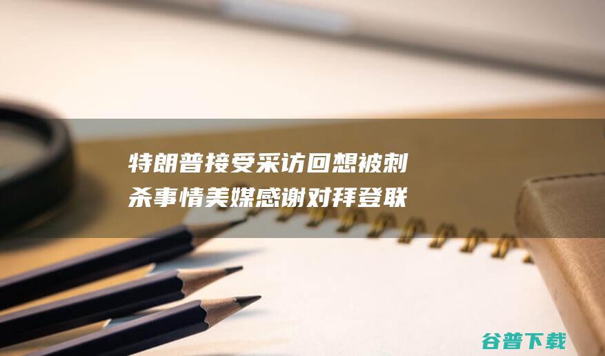 特朗普接受采访回想被刺杀事情 美媒 感谢 对拜登联络示意 (特朗普接受采访时称)