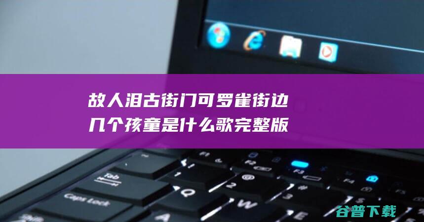 故人泪 古街门可罗雀街边几个孩童是什么歌 完整版歌词原唱在线听歌 (故人泪这首歌)