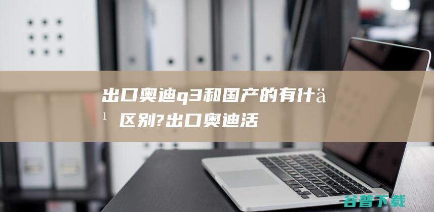 出口奥迪q3和国产的有什么区别?出口奥迪活