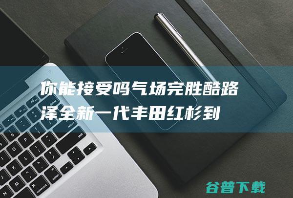 你能接受吗 气场完胜酷路泽！全新一代丰田红杉到港 (你能接受吗用英语怎么说)