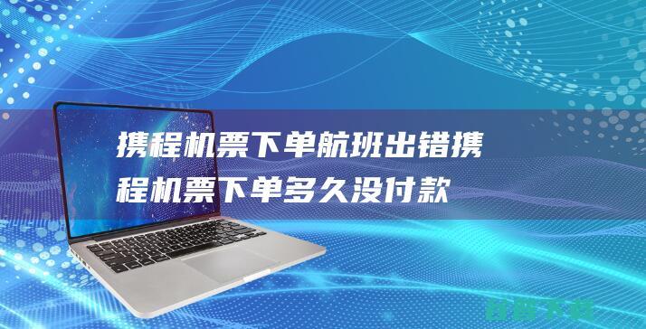 携程机票下单 航班出错 (携程机票下单多久没付款会取消)