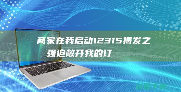 商家在我启动12315揭发之后强迫敞开我的订单 (开通了商家服务)