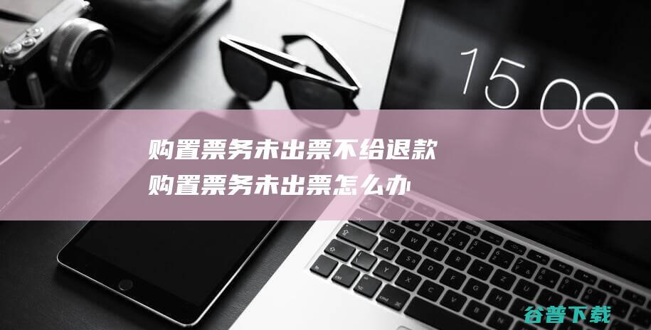 购置票务未出票不给退款购置票务未出票怎么办