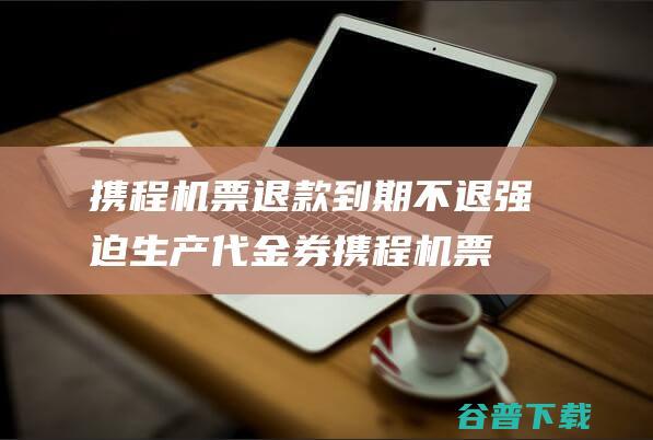 携程机票退款到期不退 强迫生产代金券 (携程机票退款多长时间到账)