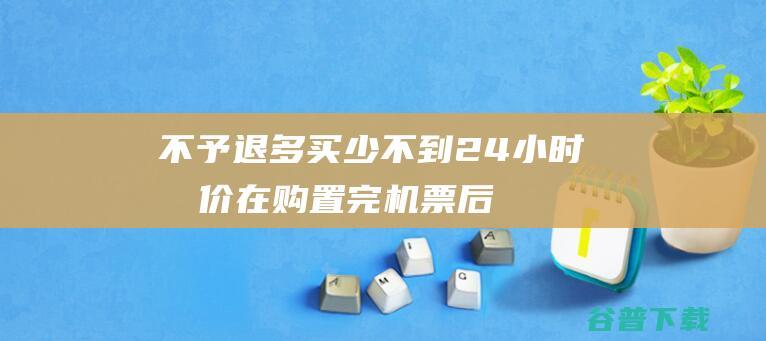 不予退多买少 不到24小时提价 在购置完机票后 (购买不退是否违反消费者权益)