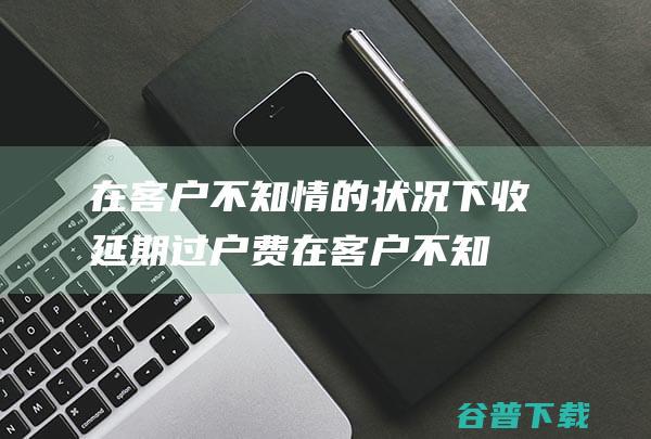 在客户不知情的状况下收延期过户费 (在客户不知情的情况下,自动为客户)