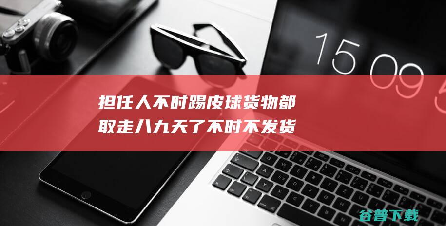 担任人不时踢皮球货物都取走八九天了不时不发货