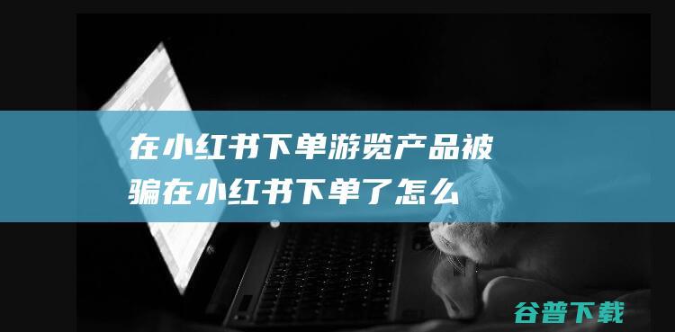 在小红书下单游览产品被骗在小红书下单了怎么