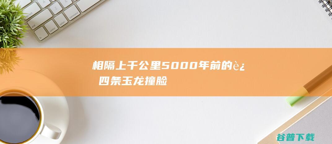 相隔上千公里5000年前的这四条玉龙撞脸