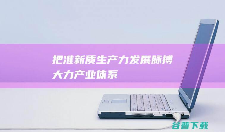 把准新质生产力发展脉搏大力产业体系