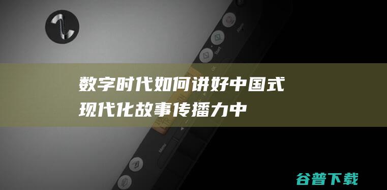 数字时代如何讲好中国式现代化故事|传播力|中国故事