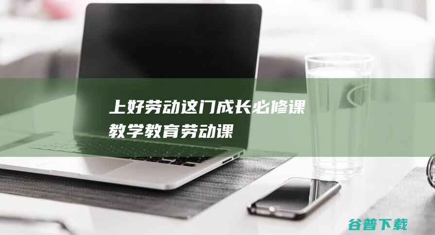 上好劳动这门成长必修课|教学|教育|劳动课|教师队伍