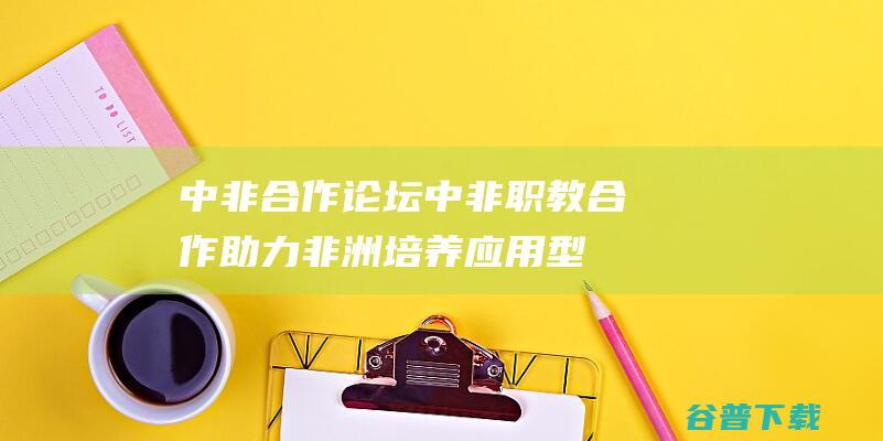 中非合作论坛｜中非职教合作助力非洲培养应用型人才|师资|职业教育