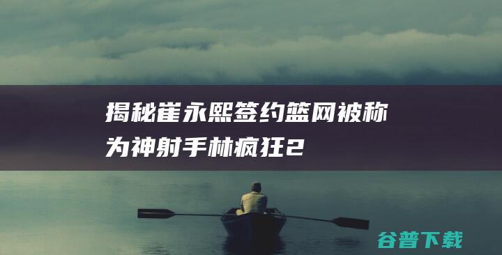 揭秘崔永熙签约篮网被称为神射手林疯狂2