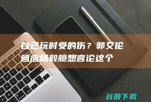 自己玩时受的伤？郭艾伦回应杨毅臆想言论这个