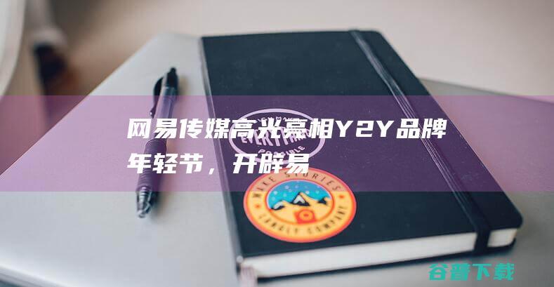 网易传媒高光亮相Y2Y品牌年轻节，开辟「易」人之下年轻化营销新路径