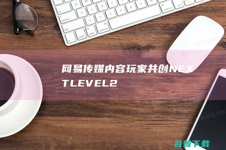 网易传媒：内容玩家共创NEXTLEVEL|2024IAI传鉴国际创意节|泛娱乐|ugc