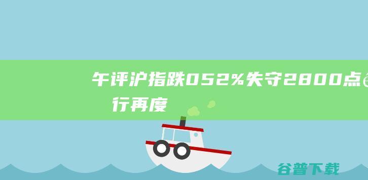 午评：沪指跌0.52%失守2800点银行再度集体走低|概念股|深成指|个股|创业板指|早盘