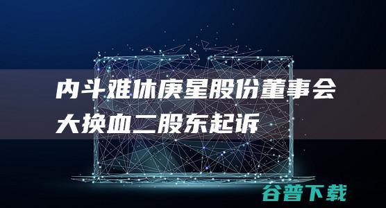 内斗难休！庚星股份董事会“大换血”二股东起诉要求撤销相关决议|股东大会|监事