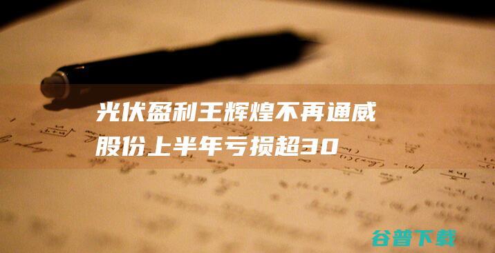 光伏盈利王辉煌不再,通威股份上半年亏损超30亿元|多晶硅|上市公司|润阳股份