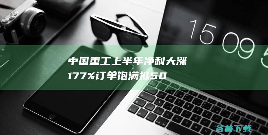 中国重工上半年净利大涨177%订单饱满拟50.88亿收购扩张|中船防务|中国船舶重工股份