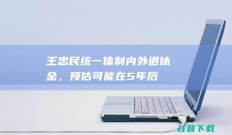 王忠民：统一体制内外退休金，预估可能在5年后会实现|养老金|延迟退休|五险一金|养老保险