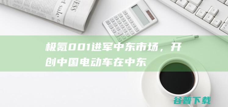 极氪001进军中东市场，开创中国电动车在中东的新篇章|新能源|中东地区