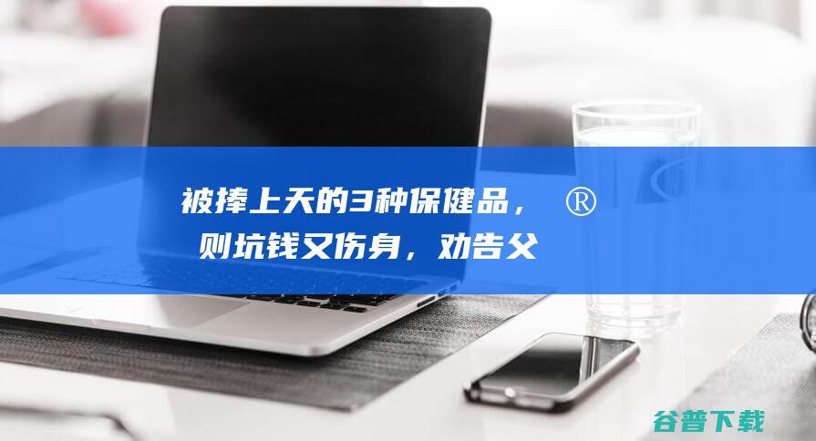 被捧上天的3种保健品，实则坑钱又伤身，劝告父母：谨慎购买|抗癌|补品|冬虫夏草|健康饮食|保健品市场