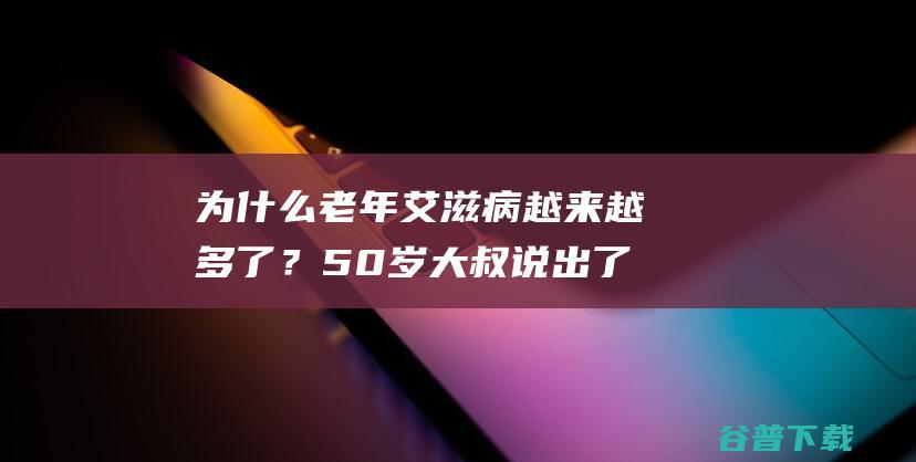 为什么老年艾滋病越来越多了？50岁大叔说出了