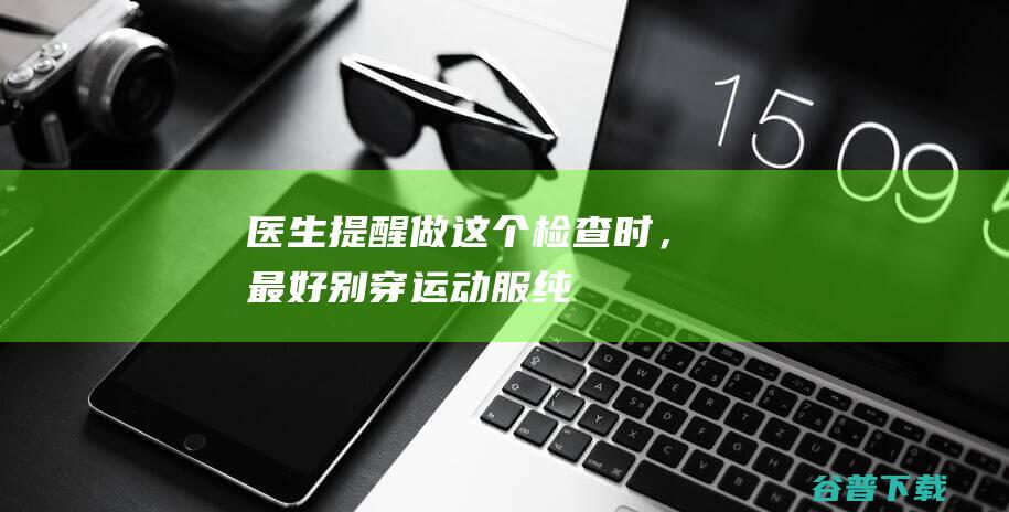 医生提醒：做这个检查时，最好别穿运动服！|纯棉|紧身|纹身|磁共振检查