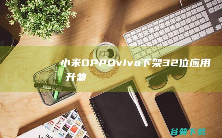 小米/OPPO/vivo下架32位应用提升兼容性体验|oppo|安卓手机|小米集团|智能手机市场