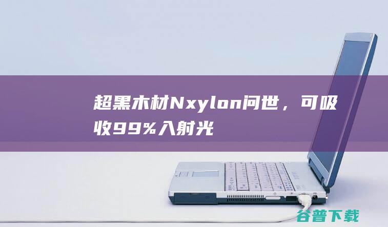 超黑木材Nxylon问世，可吸收99%入射光|涂层|材料|粉末|等离子