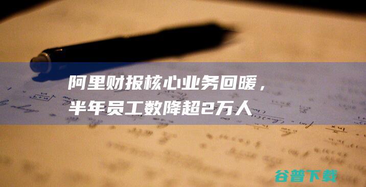 阿里财报：核心业务回暖，半年员工数降超2万人|阿里巴巴|阿里云|gmv