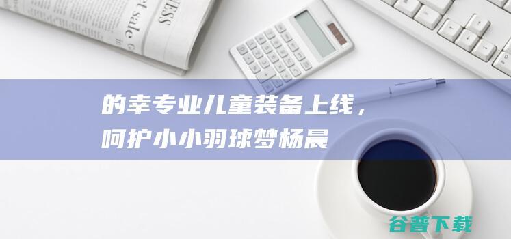 的幸专业儿童装备上线，呵护小小羽球梦！|杨晨|羽毛球