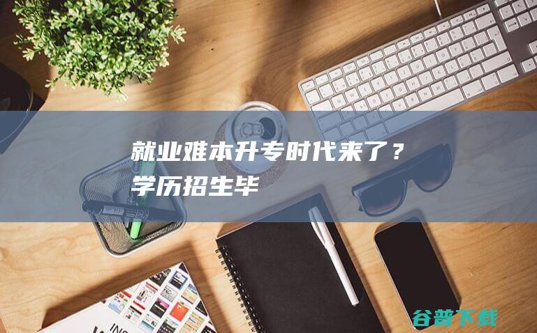 就业难！“本升专”时代来了？|学历|招生|毕业生|本科生|职业技术大学