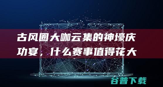 古风圈大咖云集的神壕庆功宴，什么赛事值得花大价钱庆祝？|帮会|电竞|诸神之战