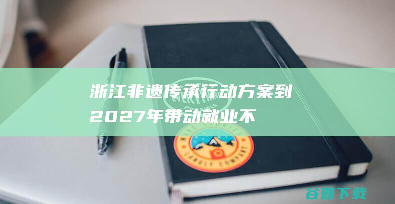 浙江非遗传承行动方案：到2027年带动就业不少于50万人|非遗保护