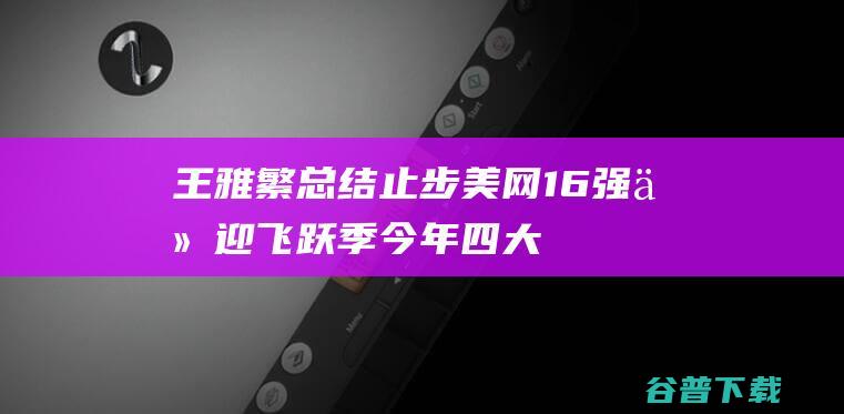 王雅繁总结：止步美网16强仍迎飞跃季今年四大满贯全创生涯最佳|大满贯冠军|维多利亚·阿扎伦卡