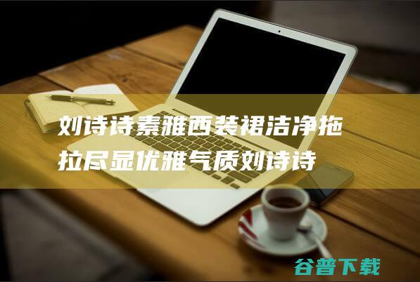 刘诗诗素雅西装裙洁净拖拉尽显优雅气质刘诗诗