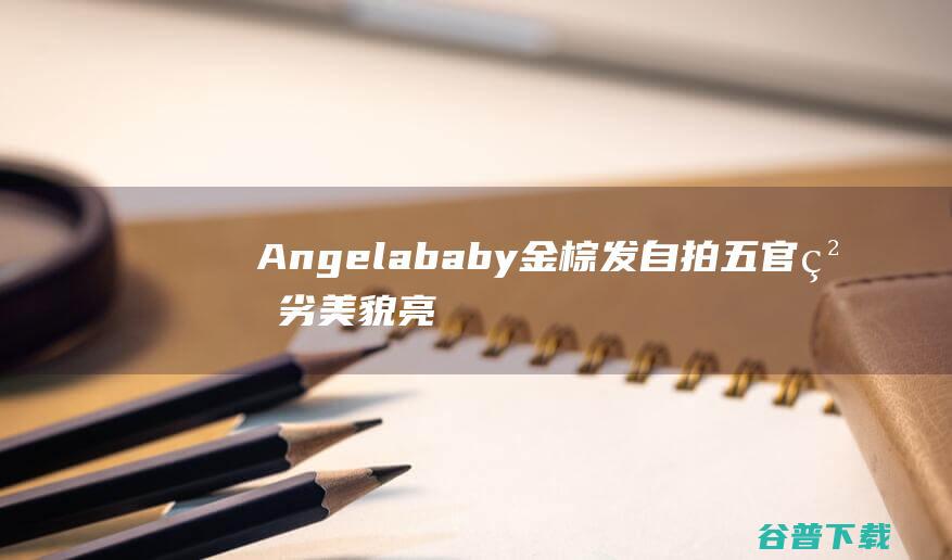 Angelababy金棕发自拍五官粗劣美貌亮