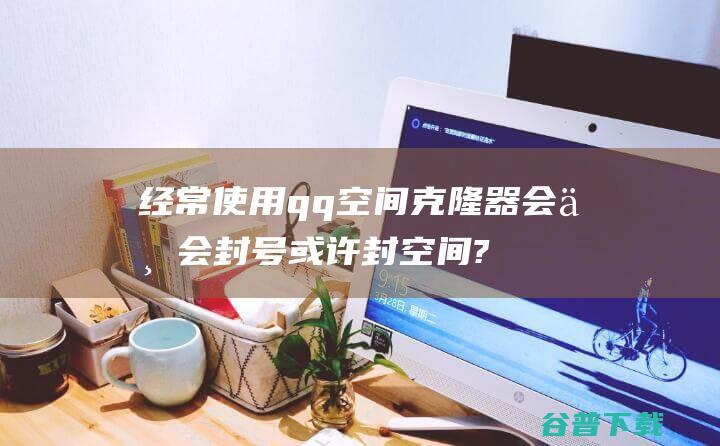 经常使用qq空间克隆器会不会封号或许封空间? (经常使用qq钱包支付对账号安全有所提高吗)