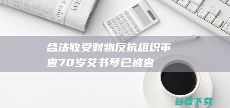 合法收受财物 反抗组织审查！70岁艾书琴已被查 (合法收受财物的认定)