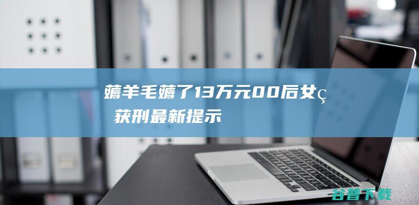 薅羊毛薅了13万元！00后女生获刑！最新提示…… (薅羊毛薅了30万要还多少)