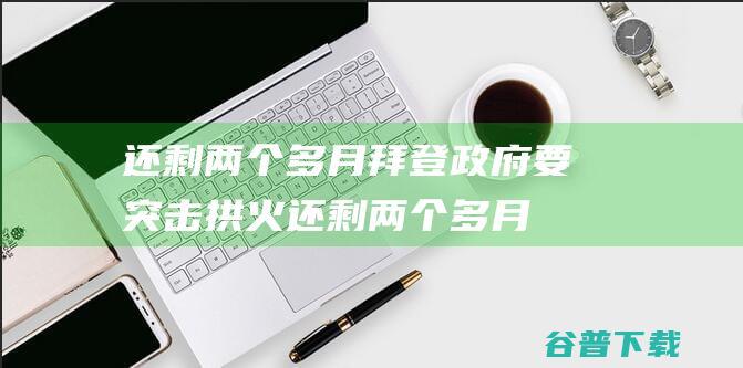 还剩两个多月 拜登政府要 突击拱火 (还剩两个多月三校生高考应该怎么学)