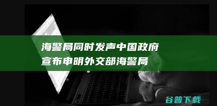 海警局同时发声 中国政府宣布申明 外交部 (海警局在哪)