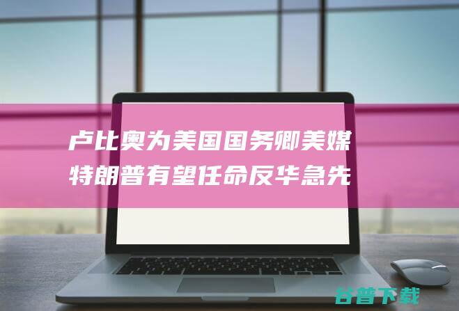 卢比奥为美国国务卿 美媒 特朗普有望任命 反华急先锋 (卢比奥为美国做了什么)