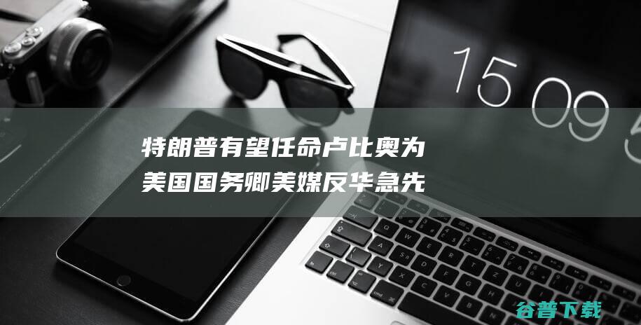 特朗普有望任命 卢比奥为美国国务卿 美媒 反华急先锋 (特朗普有望任总统吗?)